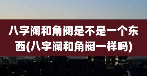 八字阀和角阀是不是一个东西(八字阀和角阀一样吗)