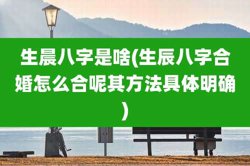 生晨八字是啥(生辰八字合婚怎么合呢其方法具体明确)