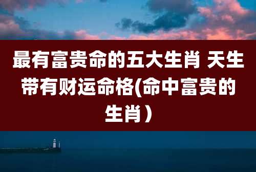 最有富贵命的五大生肖 天生带有财运命格(命中富贵的生肖）