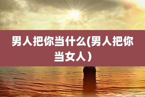 男人把你当什么(男人把你当女人)