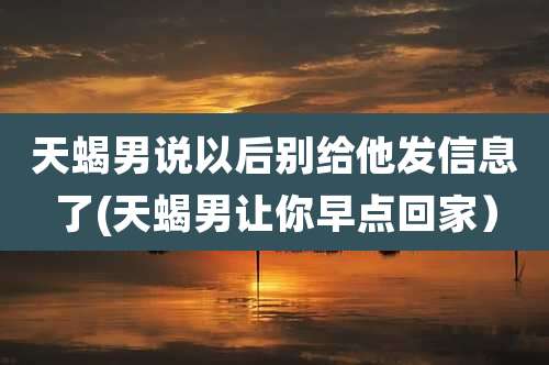 天蝎男说以后别给他发信息了(天蝎男让你早点回家）
