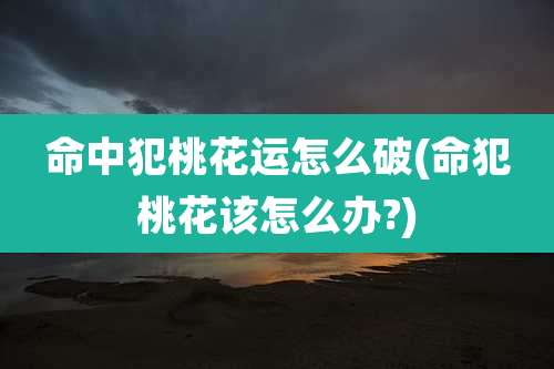 命中犯桃花运怎么破(命犯桃花该怎么办?)