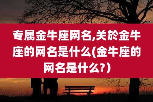 专属金牛座网名,关於金牛座的网名是什么(金牛座的网名是什么?）