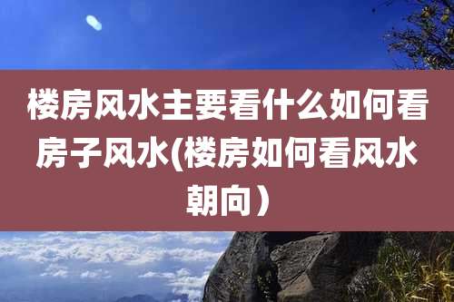 楼房风水主要看什么如何看房子风水(楼房如何看风水朝向)