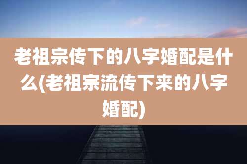 老祖宗传下的八字婚配是什么(老祖宗流传下来的八字婚配)