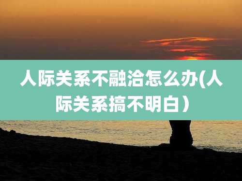 人际关系不融洽怎么办(人际关系搞不明白)