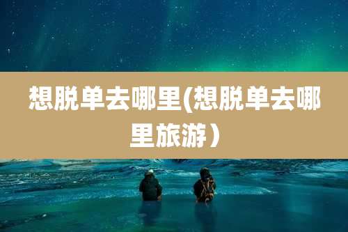 想脱单去哪里(想脱单去哪里旅游)