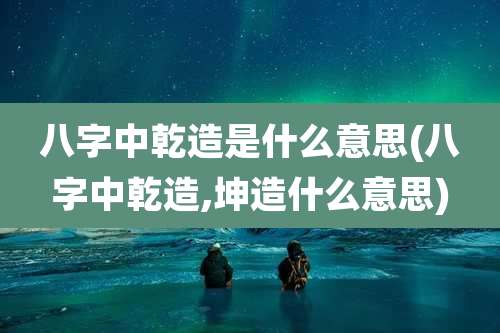 八字中乾造是什么意思(八字中乾造,坤造什么意思)