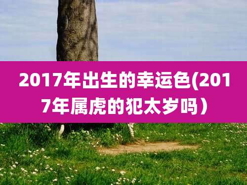 2017年出生的幸运色(2017年属虎的犯太岁吗）