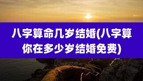 八字算命几岁结婚(八字算你在多少岁结婚免费)