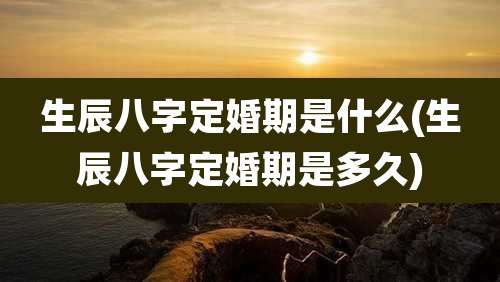 生辰八字定婚期是什么(生辰八字定婚期是多久)