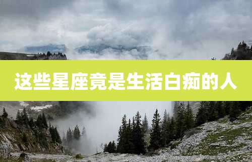 这些星座竟是生活白痴的人