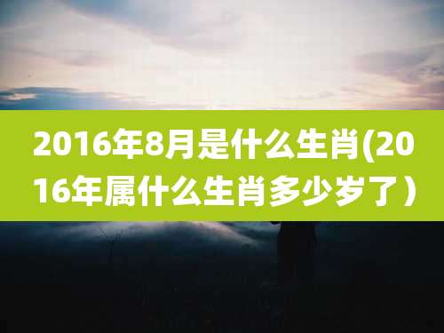 2016年8月是什么生肖(2016年属什么生肖多少岁了）