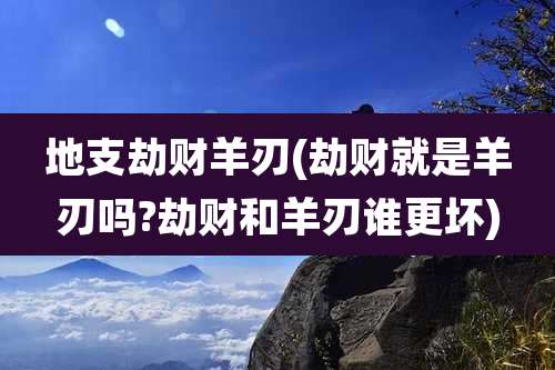 地支劫财羊刃(劫财就是羊刃吗?劫财和羊刃谁更坏)