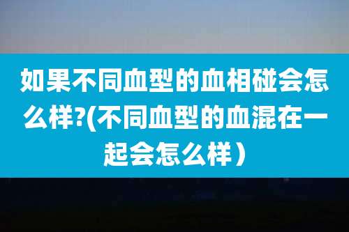 如果不同血型的血相碰会怎么样?(不同血型的血混在一起会怎么样)