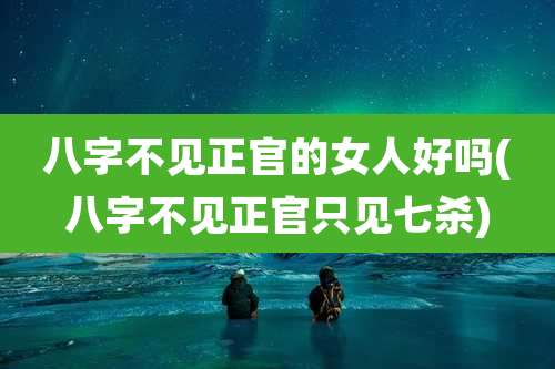 八字不见正官的女人好吗(八字不见正官只见七杀)