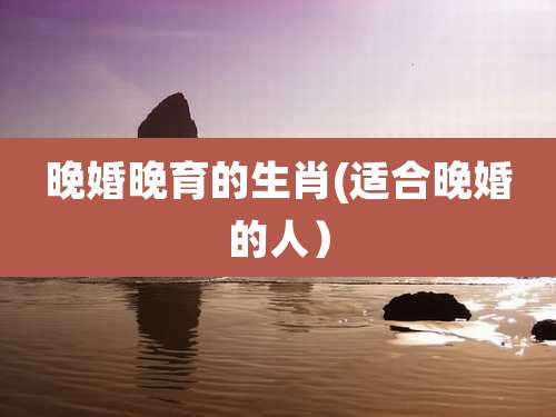 晚婚晚育的生肖(适合晚婚的人)