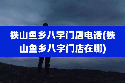 铁山鱼乡八字门店电话(铁山鱼乡八字门店在哪)