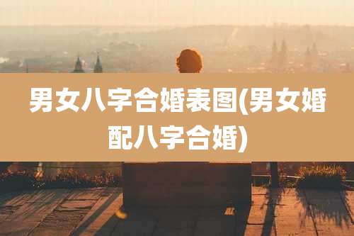 男女八字合婚表图(男女婚配八字合婚)