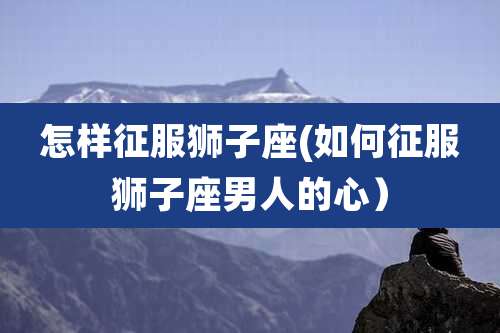 怎样征服狮子座(如何征服狮子座男人的心）