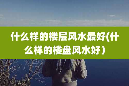 什么样的楼层风水最好(什么样的楼盘风水好)