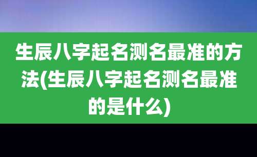 生辰八字起名测名最准的方法(生辰八字起名测名最准的是什么)