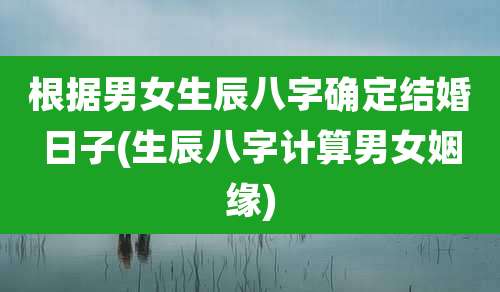 根据男女生辰八字确定结婚日子(生辰八字计算男女姻缘)