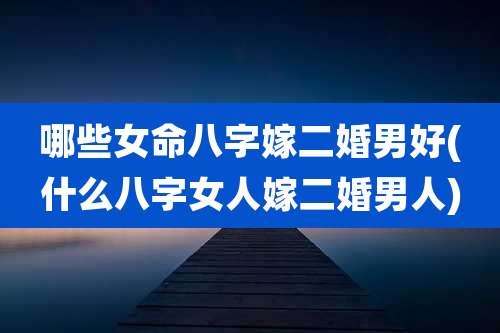 哪些女命八字嫁二婚男好(什么八字女人嫁二婚男人)