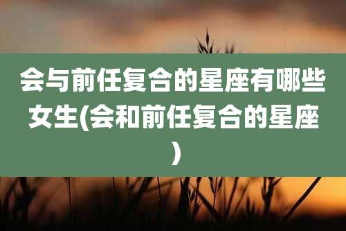 会与前任复合的星座有哪些女生(会和前任复合的星座）