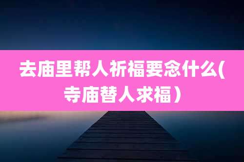 去庙里帮人祈福要念什么(寺庙替人求福)