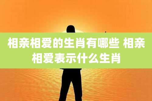 相亲相爱的生肖有哪些 相亲相爱表示什么生肖