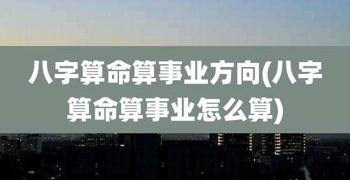 八字算命算事业方向(八字算命算事业怎么算)