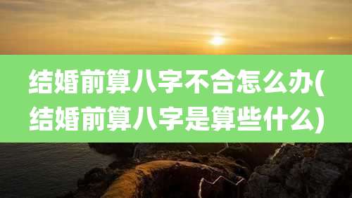 结婚前算八字不合怎么办(结婚前算八字是算些什么)