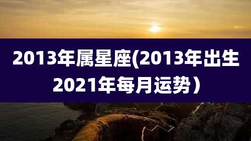 2013年属星座(2013年出生2021年每月运势)