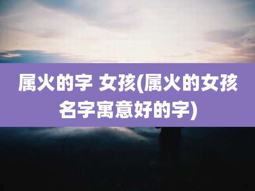 属火的字 女孩(属火的女孩名字寓意好的字)