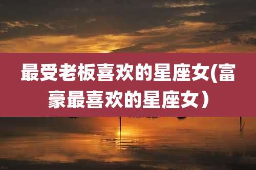 最受老板喜欢的星座女(富豪最喜欢的星座女)