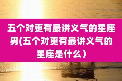 五个对更有最讲义气的星座男(五个对更有最讲义气的星座是什么)