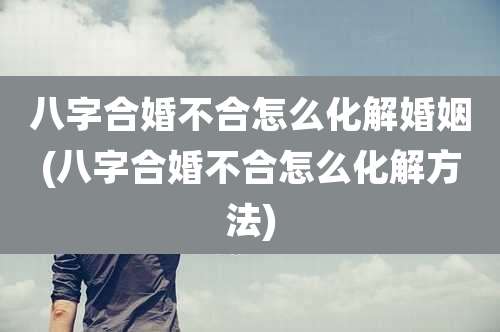 八字合婚不合怎么化解婚姻(八字合婚不合怎么化解方法)