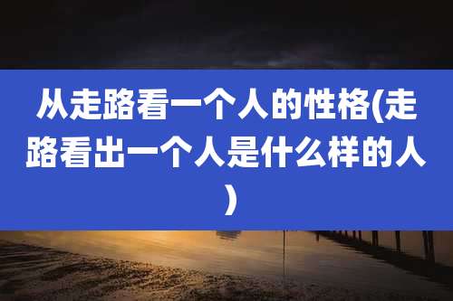 从走路看一个人的性格(走路看出一个人是什么样的人)