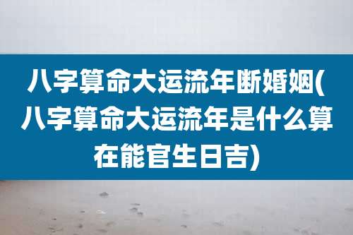 八字算命大运流年断婚姻(八字算命大运流年是什么算在能官生日吉)
