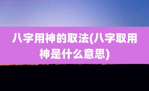 八字用神的取法(八字取用神是什么意思)