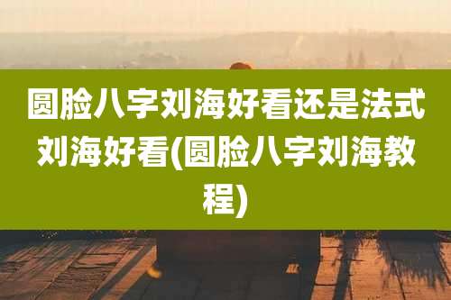圆脸八字刘海好看还是法式刘海好看(圆脸八字刘海教程)