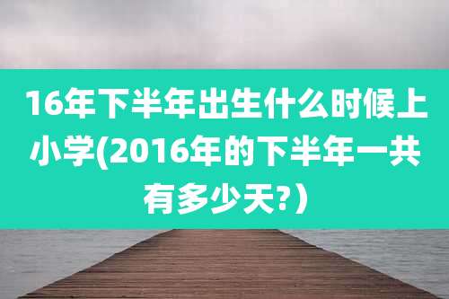 16年下半年出生什么时候上小学(2016年的下半年一共有多少天?)