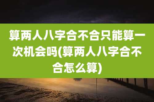 算两人八字合不合只能算一次机会吗(算两人八字合不合怎么算)