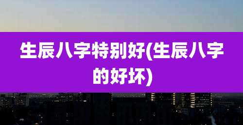 生辰八字特别好(生辰八字的好坏)