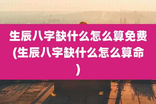 生辰八字缺什么怎么算免费(生辰八字缺什么怎么算命)