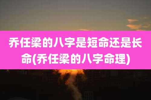 乔任梁的八字是短命还是长命(乔任梁的八字命理)