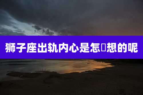 狮子座出轨内心是怎麼想的呢