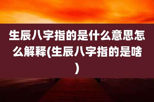 生辰八字指的是什么意思怎么解释(生辰八字指的是啥)