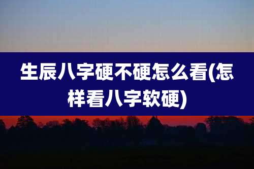 生辰八字硬不硬怎么看(怎样看八字软硬)